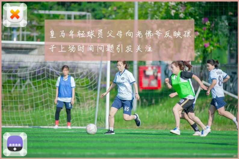 皇马年轻球员父母向老佛爷反映孩子上场时间问题引发关注
