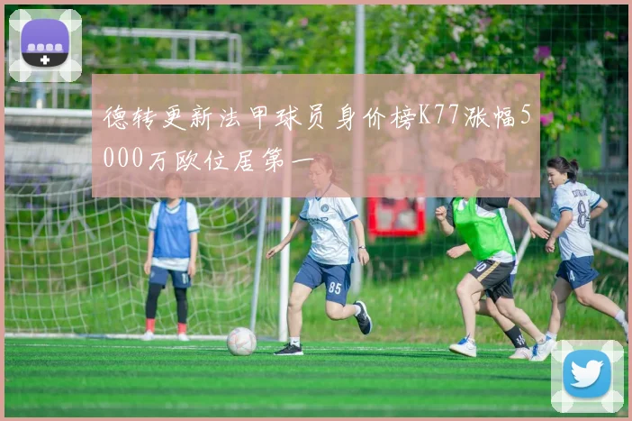德转更新法甲球员身价榜K77涨幅5000万欧位居第一