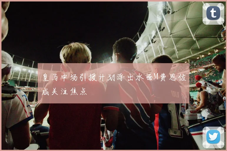 皇马中场引援计划浮出水面M费恩佐成关注焦点