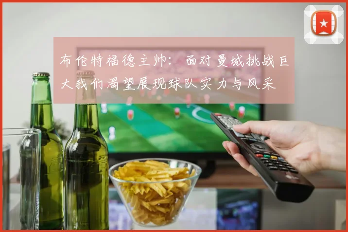 布伦特福德主帅：面对曼城挑战巨大我们渴望展现球队实力与风采