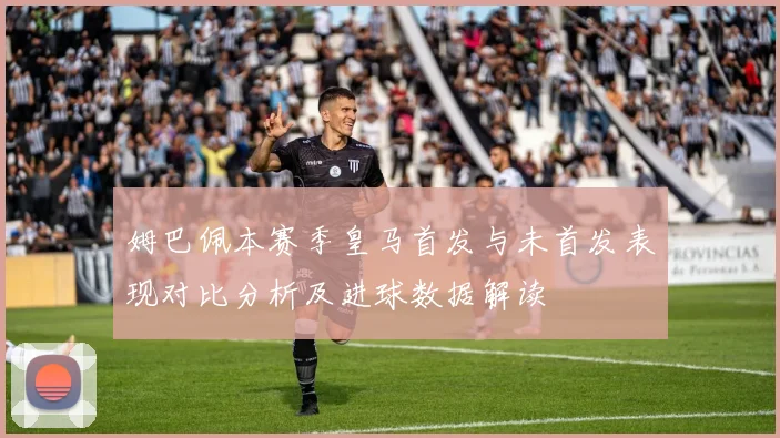 姆巴佩本赛季皇马首发与未首发表现对比分析及进球数据解读
