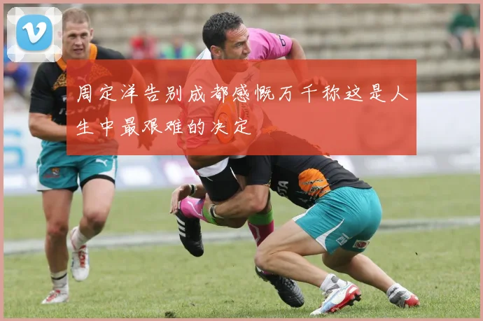 周定洋告别成都感慨万千称这是人生中最艰难的决定