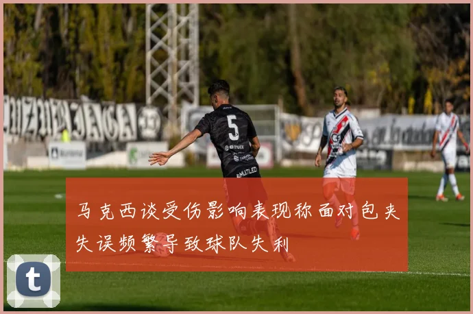 马克西谈受伤影响表现称面对包夹失误频繁导致球队失利