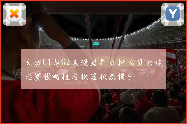 文班G1与G2表现差异分析戈贝尔谈比赛侵略性与投篮状态提升