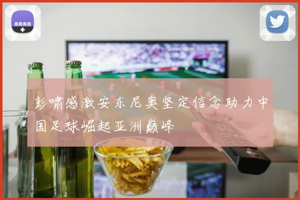 彭啸感激安东尼奥坚定信念助力中国足球崛起亚洲巅峰