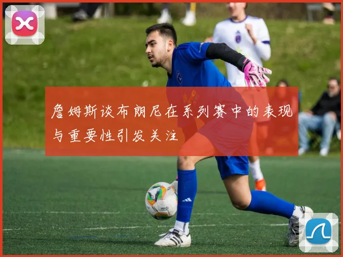 詹姆斯谈布朗尼在系列赛中的表现与重要性引发关注