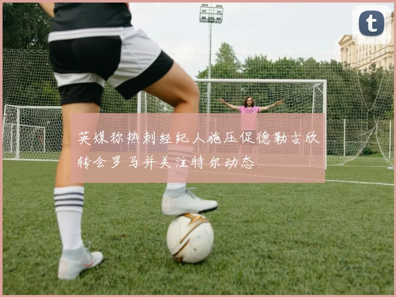 英媒称热刺经纪人施压促德勒古欣转会罗马并关注特尔动态