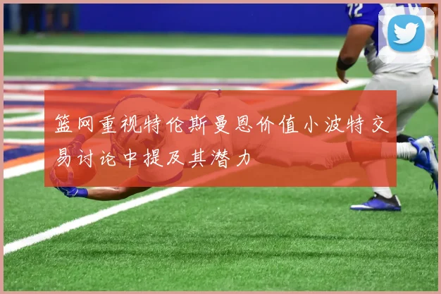 篮网重视特伦斯曼恩价值小波特交易讨论中提及其潜力