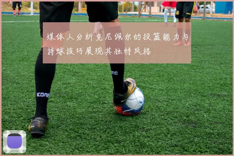 媒体人分析克尼佩尔的投篮能力与持球技巧展现其独特风格