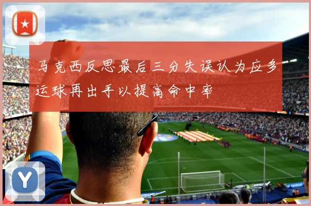 马克西反思最后三分失误认为应多运球再出手以提高命中率
