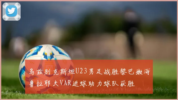 乌兹别克斯坦U23男足战胜黎巴嫩海鲁拉耶夫VAR进球助力球队获胜