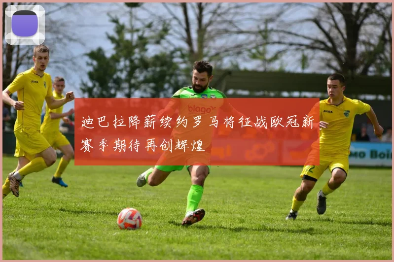 迪巴拉降薪续约罗马将征战欧冠新赛季期待再创辉煌