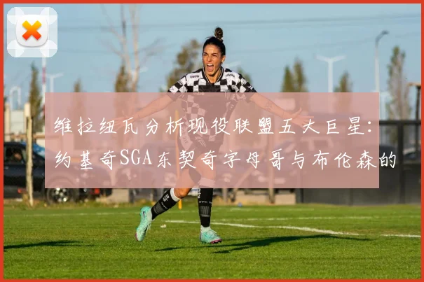 维拉纽瓦分析现役联盟五大巨星：约基奇SGA东契奇字母哥与布伦森的表现与影响