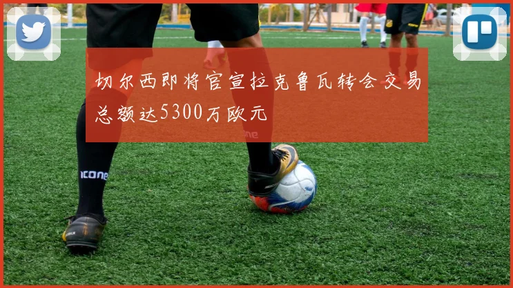 切尔西即将官宣拉克鲁瓦转会交易总额达5300万欧元