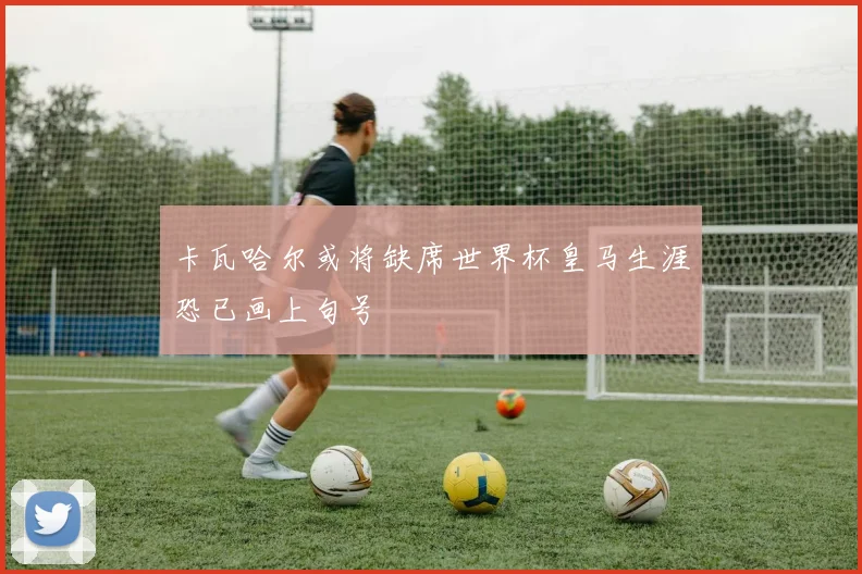 卡瓦哈尔或将缺席世界杯皇马生涯恐已画上句号