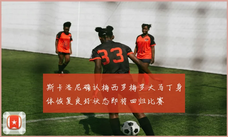 斯卡洛尼确认梅西罗梅罗大马丁身体恢复良好状态即将回归比赛