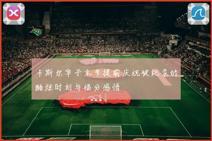 卡斯尔华子末节提前庆祝破纪录的酷炫时刻与福分感悟