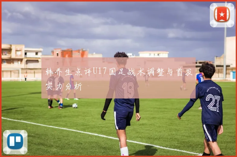 韩乔生点评U17国足战术调整与首发实力分析
