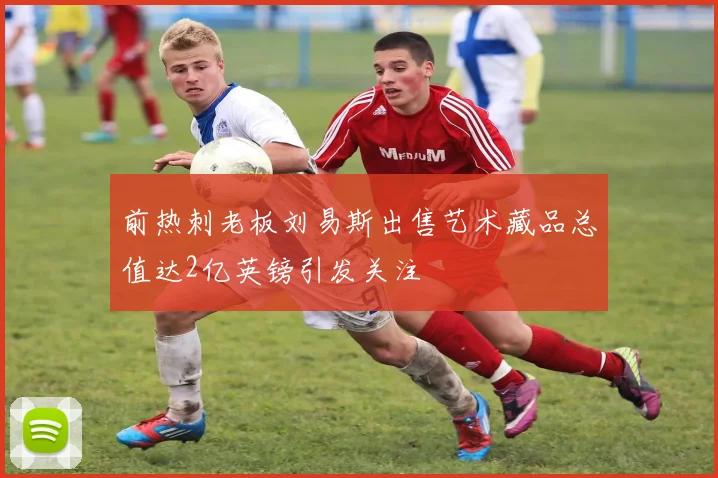 前热刺老板刘易斯出售艺术藏品总值达2亿英镑引发关注